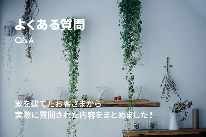 よくある質問 Q&A 家を建てたお客さまから実際に質問された内容をまとめました！